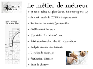 Le métier de métreur
●   En réno : relevé sur place (cotes, état des supports, ...)
●   En neuf : étude du CCTP et des plans archi
●   Réalisation des métrés (quantitatifs)
●   Etablissement des devis
●   Négociation fournisseur/client
●   Suivi technique d'un chantier, d'une affaire
●   Budgets salariés, sous-traitants
●   Commande matériaux
●   Facturation, situation
●   Bilan de chantier
 