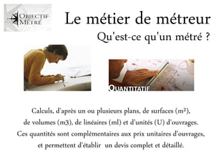 Le métier de métreur
                           Qu'est-ce qu'un métré ?



     Calculs, d'après un ou plusieurs plans, de surfaces (m²),
  de volumes (m3), de linéaires (ml) et d'unités (U) d'ouvrages.
Ces quantités sont complémentaires aux prix unitaires d'ouvrages,
       et permettent d'établir un devis complet et détaillé.
 