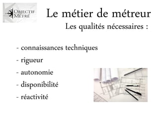 Le métier de métreur
               Les qualités nécessaires :
- connaissances techniques
- rigueur
- autonomie
- disponibilité
- réactivité
 