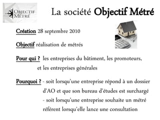 La société Objectif Métré
    Création 28 septembre 2010
a

    Objectif réalisation de métrés
a

    Pour qui ? les entreprises du bâtiment, les promoteurs,
             et les entreprises générales
a

    Pourquoi ? - soit lorsqu'une entreprise répond à un dossier
               d'AO et que son bureau d'études est surchargé
               - soit lorsqu'une entreprise souhaite un métré
               référent lorsqu'elle lance une consultation
 