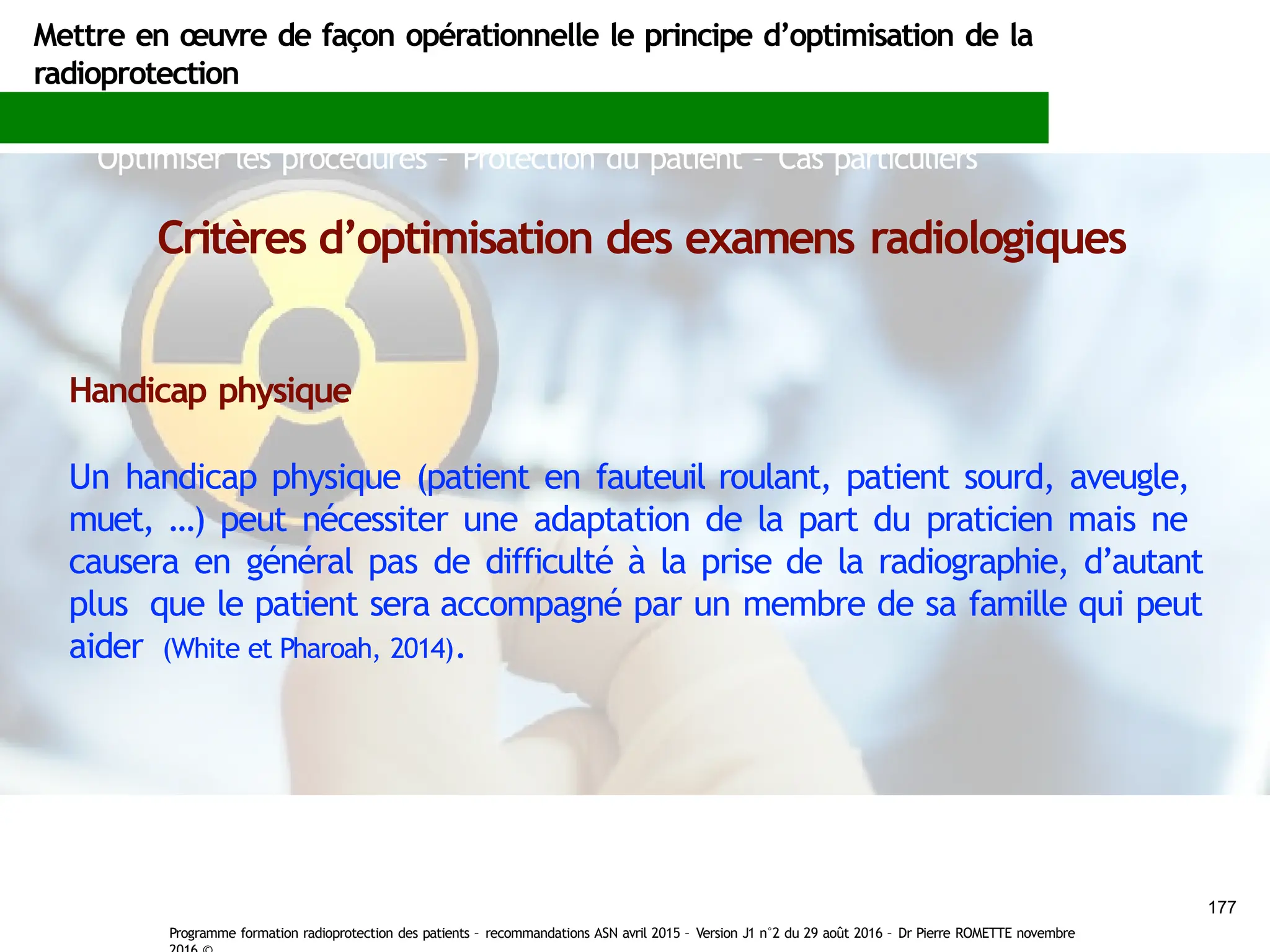 Mettre en œuvre de façon opérationnelle le principe d’optimisation de la
radioprotection
Optimiser les procédures – Protection du patient – Cas particuliers
Critères d’optimisation des examens radiologiques
Handicap physique
Un handicap physique (patient en fauteuil roulant, patient sourd, aveugle,
muet, …) peut nécessiter une adaptation de la part du praticien mais ne
causera en général pas de difficulté à la prise de la radiographie, d’autant
plus que le patient sera accompagné par un membre de sa famille qui peut
aider (White et Pharoah, 2014).
177
Programme formation radioprotection des patients – recommandations ASN avril 2015 – Version J1 n°2 du 29 août 2016 – Dr Pierre ROMETTE novembre
 