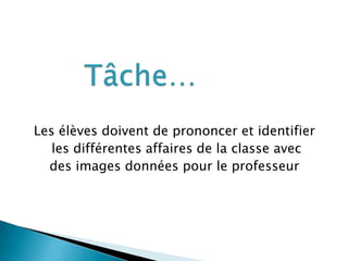 Les élèves doivent de prononcer et identifier
les différentes affaires de la classe avec
des images données pour le professeur