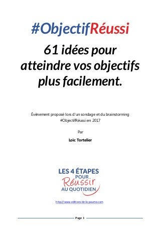 Page 1
#ObjectifRéussi
61 idées pour
atteindre vos objectifs
plus facilement.
Évènement proposé lors d'un sondage et du brainstorming
#ObjectifRéussi en 2017
Par
Loïc Tortelier
http://www.editions-de-la-paume.com
 