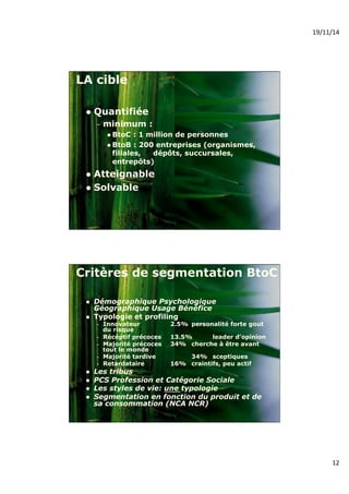 19/11/14% 
12% 
LA cible 
! Quantifiée 
– minimum : 
! BtoC : 1 million de personnes 
! BtoB : 200 entreprises (organismes, 
filiales, dépôts, succursales, 
entrepôts) 
! Atteignable 
! Solvable 
Critères de segmentation BtoC 
! Démographique Psychologique 
Géographique Usage Bénéfice 
! Typologie et profiling 
– Innovateur 2.5% personalité forte gout 
du risque 
– Récéptif précoces 13.5% leader d'opinion 
– Majorité précoces 34% cherche à être avant 
tout le monde 
– Majorité tardive 34% sceptiques 
– Retardataire 16% craintifs, peu actif 
! Les tribus 
! PCS Profession et Catégorie Sociale 
! Les styles de vie: une typologie 
! Segmentation en fonction du produit et de 
sa consommation (NCA NCR) 
 