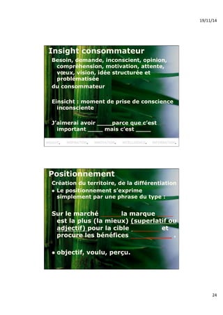 19/11/14% 
24% 
Insight consommateur 
Besoin, demande, inconscient, opinion, 
compréhension, motivation, attente, 
voeux, vision, idée structurée et 
problématisée 
du consommateur 
Einsicht : moment de prise de conscience 
inconsciente 
J’aimerai avoir ____parce que c’est 
important ____ mais c’est ____ 
Positionnement 
Création du territoire, de la différentiation 
! Le positionnement s’exprime 
simplement par une phrase du type : 
Sur le marché la marque 
est la plus (la mieux) (superlatif ou 
adjectif) pour la cible et 
procure les bénéfices ______ . 
! objectif, voulu, perçu. 
 