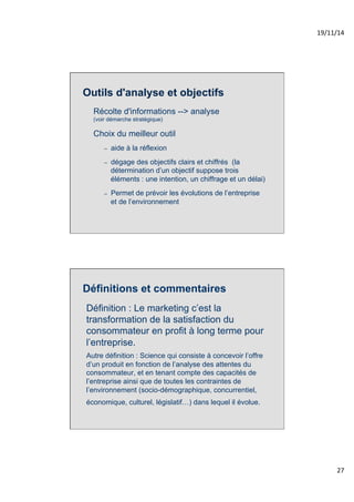 19/11/14% 
27% 
Outils d'analyse et objectifs 
Récolte d'informations --> analyse 
(voir démarche stratégique) 
Choix du meilleur outil 
– aide à la réflexion 
– dégage des objectifs clairs et chiffrés (la 
détermination d’un objectif suppose trois 
éléments : une intention, un chiffrage et un délai) 
– Permet de prévoir les évolutions de l’entreprise 
et de l’environnement 
Définitions et commentaires 
Définition : Le marketing c’est la 
transformation de la satisfaction du 
consommateur en profit à long terme pour 
l’entreprise. 
Autre définition : Science qui consiste à concevoir l’offre 
d’un produit en fonction de l’analyse des attentes du 
consommateur, et en tenant compte des capacités de 
l’entreprise ainsi que de toutes les contraintes de 
l’environnement (socio-démographique, concurrentiel, 
économique, culturel, législatif…) dans lequel il évolue. 
 