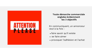 Toute démarche commerciale
englobe évidemment
les 3 objectifs
En communiquant, un annonceur
veut à la fois :
● faire savoir qu’il existe
● se faire aimer
● provoquer l’adhésion et l’achat
 
