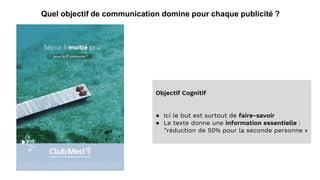Quel objectif de communication domine pour chaque publicité ?
Objectif Cognitif
● Ici le but est surtout de faire-savoir
● Le texte donne une information essentielle :
"réduction de 50% pour la seconde personne »
 