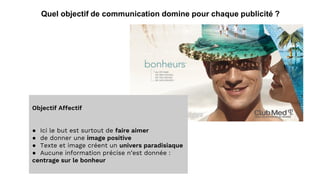 Quel objectif de communication domine pour chaque publicité ?
Objectif Affectif
● Ici le but est surtout de faire aimer
● de donner une image positive
● Texte et image créent un univers paradisiaque
● Aucune information précise n’est donnée :
centrage sur le bonheur
 