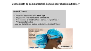 Quel objectif de communication domine pour chaque publicité ?
Objectif Conatif
● Ici le but est surtout de faire agir
● de générer une réservation immédiate
● Présence de 2 impératifs : « partez », « profitez »
● Phrase exclamative
● Jeu sur la taille de police et le terme incitatif Wow
 