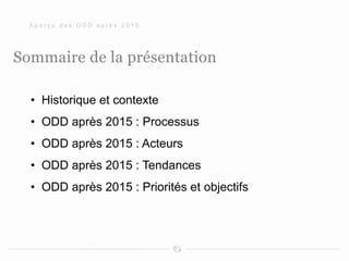 Sommaire de la présentation
• Historique et contexte
• ODD après 2015 : Processus
• ODD après 2015 : Acteurs
• ODD après 2015 : Tendances
• ODD après 2015 : Priorités et objectifs
A p e r ç u d e s O D D a p r è s 2 0 1 5
 