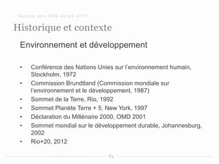 Historique et contexte
Environnement et développement
• Conférence des Nations Unies sur l’environnement humain,
Stockholm, 1972
• Commission Brundtland (Commission mondiale sur
l’environnement et le développement, 1987)
• Sommet de la Terre, Rio, 1992
• Sommet Planète Terre + 5, New York, 1997
• Déclaration du Millénaire 2000, OMD 2001
• Sommet mondial sur le développement durable, Johannesburg,
2002
• Rio+20, 2012
A p e r ç u d e s O D D a p r è s 2 0 1 5
 