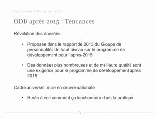 ODD après 2015 : Tendances
Révolution des données
• Proposée dans le rapport de 2013 du Groupe de
personnalités de haut niveau sur le programme de
développement pour l’après-2015
• Des données plus nombreuses et de meilleure qualité sont
une exigence pour le programme de développement après
2015
Cadre universel, mise en œuvre nationale
• Reste à voir comment ça fonctionnera dans la pratique
A p e r ç u d e s O D D a p r è s 2 0 1 5
 