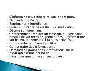    S’informer sur un itinéraire, une orientation.
   Demander de l’aide.
   Exprimer une interdiction.
   Parler d’un cadre de vie (lieu – climat – etc.).
   Décrire son logement.
   Comprendre et rédiger un message ou une carte
    postale de vacances en donnant des informations
    sur le lieu, le temps qu’il fait, les activités…
   Comprendre un résumé de film.
   Comprendre des informations.
   Demander / donner des informations sur la
    biographie d’une personne.
   Interroger quelqu’un sur ses projets.
 