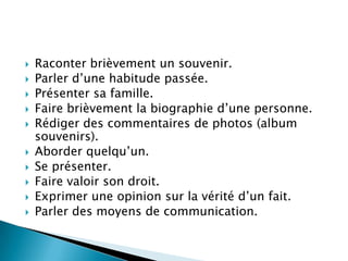    Raconter brièvement un souvenir.
   Parler d’une habitude passée.
   Présenter sa famille.
   Faire brièvement la biographie d’une personne.
   Rédiger des commentaires de photos (album
    souvenirs).
   Aborder quelqu’un.
   Se présenter.
   Faire valoir son droit.
   Exprimer une opinion sur la vérité d’un fait.
   Parler des moyens de communication.
 