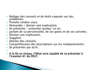    Rédiger des conseils et de brefs exposés sur des
    problèmes.
   Prendre rendez-vous.
   Demander / donner une explication.
   Se présenter / présenter quelqu’ un en
   parlant de sa personnalité, de ses goûts et de ses activités.
   Donner une explication.
   Suggérer.
   Donner des conseils.
   Compréhension des descriptions sur les comportements.
   Se présenter par écrit.

   A la fin ce niveau, l’élève sera capable de se présenter à
    l’examen A1 du DELF.
 