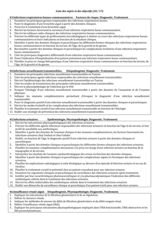 Liste des sujets et des objectifs (10 / 17)
43.Infections respiratoires basses communautaires. Facteurs de risque, Diagnostic, Traitement.
1. Enumérer les principaux germes responsables des infections respiratoires basses.
2. Poser le diagnostic d’une bronchite aiguë à partir des données cliniques.
3. Prescrire le traitement d’une bronchite aiguë.
4. Décrire les facteurs favorisant la survenue d’une infection respiratoire basse communautaire.
5. Décrire les tableaux radio-cliniques des infections respiratoires basses communautaires.
6. Préciser les différents types de prélèvements microbiologiques à réaliser au cours des infections respiratoires basses
communautaires et leurs indications en fonction de la situation clinique.
7. Identifier à partir des données cliniques et paracliniques les différentes formes cliniques des infections respiratoires
basses communautaires en fonction du terrain, de l’âge, de la gravité et du germe.
8. Reconnaître à partir des données cliniques et paracliniques les complications évolutives d’une infection respiratoire
basse communautaire.
9. Citer les principaux diagnostics différentiels d’une infection respiratoire basse communautaire.
10. Poser l’indication d’hospitalisation d’un patient présentant une infection respiratoire basse communautaire.
11. Planifier la prise en charge thérapeutique d’une infection respiratoire basse communautaire en fonction du terrain, de
l’âge, de la gravité et du germe.
44.Infections sexuellement transmissibles. Etiopathogénie, Diagnostic, Traitement.
1. Enumérer les principales infections sexuellement transmissibles en Tunisie.
2. Citer les principaux agents infectieux responsables des infections sexuellement transmissibles.
3. Décrire l’épidémiologie des infections sexuellement transmissibles en Tunisie.
4. Citer les modes de transmission des principales infections sexuellement transmissibles.
5. Décrire la physiopathologie de l’infection par le VIH.
6. Evoquer l’étiologie d’une infection sexuellement transmissible à partir des données de l’anamnèse et de l’examen
physique.
7. Indiquer les examens complémentaires permettant d’évoquer le diagnostic d’une infection sexuellement
transmissible.
8. Poser le diagnostic positif d’une infection sexuellement transmissible à partir des données cliniques et paracliniques.
9. Décrire les modes évolutifs et les complications des infections sexuellement transmissibles.
10. Planifier le traitement curatif d’une infection sexuellement transmissible en fonction de l’étiologie.
11. Etablir une stratégie de prévention des infections sexuellement transmissibles.
45.Infections urinaires. Epidémiologie, Physiopathologie, Diagnostic, Traitement.
1. Décrire les mécanismes physiopathologiques des infections urinaires.
2. Préciser les différents agents infectieux responsables des infections urinaires en fonction de l’âge et du terrain, et leur
profil de sensibilité aux antibiotiques.
3. Identifier à partir des données de l’examen clinique et des examens complémentaires, les facteurs favorisants les
infections urinaires chez l’enfant et chez l’adulte.
4. Etablir, en fonction de l’âge, le diagnostic positif d’une infection urinaire à partir des données cliniques et
paracliniques.
5. Identifier à partir des données cliniques et paracliniques les différentes formes cliniques des infections urinaires.
6. Planifier les examens complémentaires nécessaires à la prise en charge d’une infection urinaire en fonction de la
topographie et du terrain.
7. Interpréter les résultats de l’examen cytobactériologique des urines en fonction des données cliniques.
8. Identifier à partir des données cliniques et paracliniques les complications aiguës et chroniques des infections
urinaires.
9. Planifier les explorations radiologiques à visée étiologique au décours d’un épisode d’infection urinaire et en cas de
récidive.
10. Planifier le traitement curatif et préventif chez un patient consultant pour une infection urinaire.
11. Enumérer les arguments cliniques et paracliniques de surveillance des infections urinaires après traitement.
12. Justifier par leur caractéristiques pharmacocinétiques et /ou pharmacodynamiques l’indication des différents
antibiotiques utilisés dans le traitement des infections urinaires.
13. Décrire les effets indésirables des antibiotiques utilisés dans le traitement des infections urinaires.
14. Etablir une démarche de surveillance clinique et paraclinique d’un patient traité pour une infection urinaire.
46.Insuffisance rénale aiguë. Etiopathogénie, Physiopathologie, Diagnostic, Traitement.
1. Expliquer les mécanismes de la filtration glomérulaire et de sa régulation.
2. Définir la clairance rénale.
3. Indiquer les méthodes de mesure du débit de filtration glomérulaire et du débit sanguin rénal.
4. Définir l’insuffisance rénale aiguë (IRA).
5. Expliquer les principaux mécanismes physiopathologiques impliqués dans l’IRA fonctionnelle, l’IRA obstructive et les
IRA parenchymateuses.
 