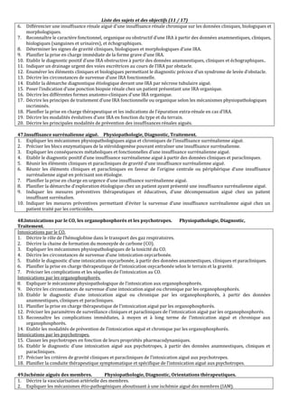 Liste des sujets et des objectifs (11 / 17)
6. Différencier une insuffisance rénale aiguë d'une insuffisance rénale chronique sur les données cliniques, biologiques et
morphologiques.
7. Reconnaître le caractère fonctionnel, organique ou obstructif d’une IRA à partir des données anamnestiques, cliniques,
biologiques (sanguines et urinaires), et échographiques.
8. Déterminer les signes de gravité cliniques, biologiques et morphologiques d’une IRA.
9. Planifier la prise en charge immédiate de la forme grave d’une IRA.
10. Etablir le diagnostic positif d’une IRA obstructive à partir des données anamnestiques, cliniques et échographiques..
11. Indiquer un drainage urgent des voies excrétrices au cours de l’IRA par obstacle.
12. Enumérer les éléments cliniques et biologiques permettant le diagnostic précoce d’un syndrome de levée d’obstacle.
13. Décrire les circonstances de survenue d’une IRA fonctionnelle.
14. Etablir la démarche diagnostique étiologique devant une IRA par nécrose tubulaire aiguë.
15. Poser l’indication d’une ponction biopsie rénale chez un patient présentant une IRA organique.
16. Décrire les différentes formes anatomo-cliniques d'une IRA organique.
17. Décrire les principes de traitement d’une IRA fonctionnelle ou organique selon les mécanismes physiopathologiques
incriminés.
18. Planifier la prise en charge thérapeutique et les indications de l’épuration extra-rénale en cas d’IRA.
19. Décrire les modalités évolutives d’une IRA en fonction du type et du terrain.
20. Décrire les principales modalités de prévention des insuffisances rénales aiguës.
47.Insuffisance surrénalienne aiguë. Physiopathologie, Diagnostic, Traitement.
1. Expliquer les mécanismes physiopathologiques aigus et chroniques de l’insuffisance surrénalienne aiguë.
2. Préciser les blocs enzymatiques de la stéroïdogenèse pouvant entraîner une insuffisance surrénalienne.
3. Expliquer les conséquences métaboliques et fonctionnelles d’une insuffisance surrénalienne aiguë.
4. Etablir le diagnostic positif d’une insuffisance surrénalienne aiguë à partir des données cliniques et paracliniques.
5. Réunir les éléments cliniques et paracliniques de gravité d’une insuffisance surrénalienne aiguë.
6. Réunir les éléments cliniques et paracliniques en faveur de l’origine centrale ou périphérique d’une insuffisance
surrénalienne aiguë en précisant son étiologie.
7. Planifier la prise en charge en urgence d’une insuffisance surrénalienne aiguë.
8. Planifier la démarche d’exploration étiologique chez un patient ayant présenté une insuffisance surrénalienne aiguë.
9. Indiquer les mesures préventives thérapeutiques et éducatives, d’une décompensation aiguë chez un patient
insuffisant surrénalien.
10. Indiquer les mesures préventives permettant d’éviter la survenue d’une insuffisance surrénalienne aiguë chez un
patient traité par les corticoïdes.
48.Intoxications par le CO, les organophosphorés et les psychotropes. Physiopathologie, Diagnostic,
Traitement.
Intoxications par le CO.
1. Décrire le rôle de l’hémoglobine dans le transport des gaz respiratoires.
2. Décrire la chaine de formation du monoxyde de carbone (CO).
3. Expliquer les mécanismes physiopathologiques de la toxicité du CO.
4. Décrire les circonstances de survenue d’une intoxication oxycarbonée.
5. Etablir le diagnostic d'une intoxication oxycarbonée, à partir des données anamnestiques, cliniques et paracliniques.
6. Planifier la prise en charge thérapeutique de l’intoxication oxycarbonée selon le terrain et la gravité.
7. Préciser les complications et les séquelles de l’intoxication au CO.
Intoxications par les organophosphorés.
8. Expliquer le mécanisme physiopathologique de l’intoxication aux organophosphorés.
9. Décrire les circonstances de survenue d’une intoxication aiguë ou chronique par les organophosphorés.
10. Etablir le diagnostic d'une intoxication aiguë ou chronique par les organophosphorés, à partir des données
anamnestiques, cliniques et paracliniques.
11. Planifier la prise en charge thérapeutique de l’intoxication aiguë par les organophosphorés.
12. Préciser les paramètres de surveillance cliniques et paracliniques de l'intoxication aiguë par les organophosphorés.
13. Reconnaître les complications immédiates, à moyen et à long terme de l’intoxication aiguë et chronique aux
organophosphorés.
14. Etablir les modalités de prévention de l’intoxication aiguë et chronique par les organophosphorés.
Intoxications par les psychotropes.
15. Classer les psychotropes en fonction de leurs propriétés pharmacodynamiques.
16. Etablir le diagnostic d'une intoxication aiguë aux psychotropes, à partir des données anamnestiques, cliniques et
paracliniques.
17. Préciser les critères de gravité cliniques et paracliniques de l’intoxication aiguë aux psychotropes.
18. Planifier la conduite thérapeutique symptomatique et spécifique de l’intoxication aiguë aux psychotropes.
49.Ischémie aiguës des membres. Physiopathologie, Diagnostic, Orientations thérapeutiques.
1. Décrire la vascularisation artérielle des membres.
2. Expliquer les mécanismes étio-pathogéniques aboutissant à une ischémie aiguë des membres (IAM).
 