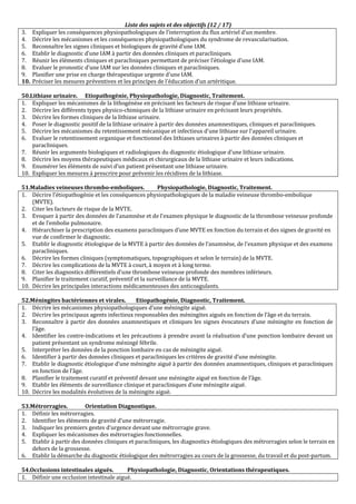 Liste des sujets et des objectifs (12 / 17)
3. Expliquer les conséquences physiopathologiques de l’interruption du flux artériel d’un membre.
4. Décrire les mécanismes et les conséquences physiopathologiques du syndrome de revascularisation.
5. Reconnaître les signes cliniques et biologiques de gravité d’une IAM.
6. Etablir le diagnostic d’une IAM à partir des données cliniques et paracliniques.
7. Réunir les éléments cliniques et paracliniques permettant de préciser l’étiologie d’une IAM.
8. Evaluer le pronostic d’une IAM sur les données cliniques et paracliniques.
9. Planifier une prise en charge thérapeutique urgente d’une IAM.
10. Préciser les mesures préventives et les principes de l’éducation d’un artéritique.
50.Lithiase urinaire. Etiopathogénie, Physiopathologie, Diagnostic, Traitement.
1. Expliquer les mécanismes de la lithogénèse en précisant les facteurs de risque d’une lithiase urinaire.
2. Décrire les différents types physico-chimiques de la lithiase urinaire en précisant leurs propriétés.
3. Décrire les formes cliniques de la lithiase urinaire.
4. Poser le diagnostic positif de la lithiase urinaire à partir des données anamnestiques, cliniques et paracliniques.
5. Décrire les mécanismes du retentissement mécanique et infectieux d'une lithiase sur l'appareil urinaire.
6. Evaluer le retentissement organique et fonctionnel des lithiases urinaires à partir des données cliniques et
paracliniques.
7. Réunir les arguments biologiques et radiologiques du diagnostic étiologique d’une lithiase urinaire.
8. Décrire les moyens thérapeutiques médicaux et chirurgicaux de la lithiase urinaire et leurs indications.
9. Enumérer les éléments de suivi d’un patient présentant une lithiase urinaire.
10. Expliquer les mesures à prescrire pour prévenir les récidives de la lithiase.
51.Maladies veineuses thrombo-emboliques. Physiopathologie, Diagnostic, Traitement.
1. Décrire l’étiopathogénie et les conséquences physiopathologiques de la maladie veineuse thrombo-embolique
(MVTE).
2. Citer les facteurs de risque de la MVTE.
3. Evoquer à partir des données de l’anamnèse et de l’examen physique le diagnostic de la thrombose veineuse profonde
et de l’embolie pulmonaire.
4. Hiérarchiser la prescription des examens paracliniques d’une MVTE en fonction du terrain et des signes de gravité en
vue de confirmer le diagnostic.
5. Etablir le diagnostic étiologique de la MVTE à partir des données de l’anamnèse, de l’examen physique et des examens
paracliniques.
6. Décrire les formes cliniques (symptomatiques, topographiques et selon le terrain) de la MVTE.
7. Décrire les complications de la MVTE à court, à moyen et à long terme.
8. Citer les diagnostics différentiels d’une thrombose veineuse profonde des membres inférieurs.
9. Planifier le traitement curatif, préventif et la surveillance de la MVTE.
10. Décrire les principales interactions médicamenteuses des anticoagulants.
52.Méningites bactériennes et virales. Etiopathogénie, Diagnostic, Traitement.
1. Décrire les mécanismes physiopathologiques d’une méningite aiguë.
2. Décrire les principaux agents infectieux responsables des méningites aiguës en fonction de l’âge et du terrain.
3. Reconnaître à partir des données anamnestiques et cliniques les signes évocateurs d’une méningite en fonction de
l’âge.
4. Identifier les contre-indications et les précautions à prendre avant la réalisation d’une ponction lombaire devant un
patient présentant un syndrome méningé fébrile.
5. Interpréter les données de la ponction lombaire en cas de méningite aiguë.
6. Identifier à partir des données cliniques et paracliniques les critères de gravité d’une méningite.
7. Etablir le diagnostic étiologique d’une méningite aiguë à partir des données anamnestiques, cliniques et paracliniques
en fonction de l’âge.
8. Planifier le traitement curatif et préventif devant une méningite aiguë en fonction de l’âge.
9. Etablir les éléments de surveillance clinique et paracliniques d’une méningite aiguë.
10. Décrire les modalités évolutives de la méningite aiguë.
53.Métrorragies. Orientation Diagnostique.
1. Définir les métrorragies.
2. Identifier les éléments de gravité d’une métrorragie.
3. Indiquer les premiers gestes d’urgence devant une métrorragie grave.
4. Expliquer les mécanismes des métrorragies fonctionnelles.
5. Etablir à partir des données cliniques et paracliniques, les diagnostics étiologiques des métrorragies selon le terrain en
dehors de la grossesse.
6. Etablir la démarche du diagnostic étiologique des métrorragies au cours de la grossesse, du travail et du post-partum.
54.Occlusions intestinales aiguës. Physiopathologie, Diagnostic, Orientations thérapeutiques.
1. Définir une occlusion intestinale aiguë.
 