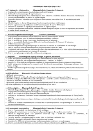 Liste des sujets et des objectifs (14 / 17)
60.Prééclampsies et Eclampsies. Physiopathologie, Diagnostic, Traitement.
1. Expliquer les mécanismes physiopathologiques de la prééclampsie.
2. Préciser les facteurs de risque de la prééclampsie.
3. Etablir le diagnostic positif d’une prééclampsie et d’une éclampsie à partir des données cliniques et paracliniques.
4. Reconnaître les éléments de gravité de la prééclampsie.
5. Réunir les éléments cliniques et paracliniques du retentissement maternel et fœtal de la prééclampsie et de
l’éclampsie.
6. Planifier la prise en charge thérapeutique d’une femme présentant une prééclampsie.
7. Décrire la prise en charge médicale et obstétricale en urgence de la crise d’éclampsie.
8. Planifier les modalités de dépistage et de prévention de la prééclampsie.
9. Planifier la surveillance maternelle et fœtale devant un état de prééclampsie au cours de la grossesse, au cours du
travail et dans le post-partum.
61.Prise en charge de la douleur aiguë. Evaluation, Traitement.
1. Expliquer les mécanismes de contrôle médullaire et supra-médullaire de la douleur.
2. Décrire les différents types de douleur aiguë en fonction de leurs étiologies.
3. Décrire les différents facteurs intervenant dans l'expression de la douleur.
4. Décrire les modalités d’utilisation des différentes échelles d’évaluation de l’intensité de la douleur.
5. Définir une douleur aiguë sévère.
6. Planifier une prise en charge thérapeutique de la douleur en fonction de sa sévérité et de son étiologie.
7. Décrire la classification des médicaments antalgiques selon les critères de l’OMS.
8. Expliquer le mécanisme d’action antalgique, les effets pharmacodynamiques et les effets indésirables de chaque classe
médicamenteuse utilisée dans le traitement de la douleur.
9. Décrire les règles de prescription des médicaments antalgiques.
62.Purpuras. Etiopathogénie, Physiopathologie, Diagnostic, Traitement.
1- Etablir le diagnostic positif d’un purpura à partir des données de l’examen physique.
2- Expliquer les différents mécanismes physiopathologiques à l’origine d’un purpura.
3- Identifier les éléments de gravité d’un purpura à partir des données anamnestiques, cliniques et paracliniques.
4- Etablir le diagnostic étiologique d’un purpura à partir des éléments anamnestiques, cliniques, paracliniques et en
fonction de l’âge.
5- Planifier la prise en charge thérapeutique et la surveillance d’un patient présentant un purpura en fonction de son
étiologie.
63.Schizophrénie. Diagnostic, Orientations thérapeutiques.
1. Définir la schizophrénie.
2. Etablir le diagnostic positif de la schizophrénie, à partir des données anamnestiques et cliniques.
3. Identifier les diagnostics différentiels de la schizophrénie à partir des données anamnestiques et cliniques.
4. Décrire les modalités évolutives de la schizophrénie.
5. Planifier la prise en charge médicamenteuse, psychologique et sociale de la schizophrénie.
6. Préciser les éléments de surveillance d’un antipsychotique au long cours.
64.Splénomégalies. Physiopathologie, Diagnostic.
1. Etablir le diagnostic positif d’une splénomégalie à partir des données cliniques et radiologiques.
2. Expliquer les mécanismes physiopathologiques à l’origine d’une splénomégalie.
3. Décrire les circonstances de découverte d’une splénomégalie.
4. Différencier par l’examen clinique et l’imagerie médicale une splénomégalie d’une autre masse de l’hypochondre
gauche.
5. Réunir les arguments anamnestiques et cliniques permettant l’orientation du diagnostic étiologique en fonction de
l’âge.
6. Planifier les examens complémentaires à réaliser chez un patient présentant une splénomégalie, en fonction de
l’orientation étiologique.
65.Syndromes coronariens aigus Physiopathologie, Diagnostic, Traitement.
1. Décrire l’anatomie de la vascularisation artérielle cardiaque.
2. Expliquer les mécanismes et les conséquences physiopathologiques des syndromes coronariens aigus.
3. Etablir le diagnostic positif d’un syndrome coronarien aigu à partir des données de l’anamnèse, de
l’électrocardiogramme et de la biologie.
4. Stratifier le risque cardiovasculaire d’un patient ayant un syndrome coronarien aigu.
5. Etablir les diagnostics différentiels d’un syndrome coronarien aigu.
6. Enumérer les différents facteurs de risque cardiovasculaire des syndromes coronaires aigus.
7. Décrire les modalités évolutives et les complications précoces et tardives d’un syndrome coronarien aigu.
 