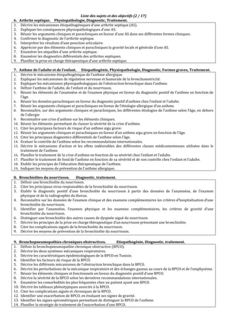 Liste des sujets et des objectifs (2 / 17)
6. Arthrite septique. Physiopathologie, Diagnostic, Traitement.
1. Décrire les mécanismes étiopathogéniques d’une arthrite septique (AS).
2. Expliquer les conséquences physiopathologiques d’une AS.
3. Réunir les arguments cliniques et paracliniques en faveur d’une AS dans ses différentes formes cliniques.
4. Confirmer le diagnostic de l’arthrite septique.
5. Interpréter les résultats d’une ponction articulaire.
6. Apprécier par des éléments cliniques et paracliniques la gravité locale et générale d’une AS.
7. Enumérer les séquelles d’une arthrite septique.
8. Enumérer les diagnostics différentiels des arthrites septiques.
9. Planifier la prise en charge thérapeutique d’une arthrite septique.
7. Asthme de l’adulte et de l’enfant. Etiopathogénie, Physiopathologie, Diagnostic, Formes graves, Traitement.
1. Décrire le mécanisme étiopathogénique de l’asthme allergique.
2. Expliquer les mécanismes de régulation nerveuse et humorale de la bronchomotricité.
3. Expliquer les mécanismes physiopathologiques de l’obstruction bronchique dans l’asthme.
4. Définir l’asthme de l’adulte, de l’enfant et du nourrisson.
5. Réunir les éléments de l’anamnèse et de l’examen physique en faveur du diagnostic positif de l’asthme en fonction de
l’âge.
6. Réunir les données paracliniques en faveur du diagnostic positif d’asthme chez l’enfant et l’adulte.
7. Réunir les arguments cliniques et paracliniques en faveur de l’étiologie allergique d’un asthme.
8. Reconnaître, sur des arguments cliniques et paracliniques, les différentes étiologies de l’asthme selon l’âge, en dehors
de l’allergie
9. Reconnaître une crise d’asthme sur les éléments cliniques.
10. Réunir les éléments permettant de classer la sévérité de la crise d’asthme.
11. Citer les principaux facteurs de risque d’un asthme aigu grave.
12. Réunir les arguments cliniques et paracliniques en faveur d’un asthme aigu grave en fonction de l’âge.
13. Citer les principaux diagnostics différentiels de l’asthme selon l’âge.
14. Evaluer le contrôle de l’asthme selon les recommandations internationales.
15. Décrire le mécanisme d’action et les effets indésirables des différentes classes médicamenteuses utilisées dans le
traitement de l’asthme.
16. Planifier le traitement de la crise d’asthme en fonction de sa sévérité chez l’enfant et l’adulte.
17. Planifier le traitement de fond de l’asthme en fonction de sa sévérité et de son contrôle chez l’enfant et l’adulte.
18. Etablir les principes de l’éducation thérapeutique de l’asthme.
19. Indiquer les moyens de prévention de l'asthme allergique.
8. Bronchiolites du nourrisson. Diagnostic, traitement.
1. Définir une bronchiolite du nourrisson.
2. Citer les principaux virus responsables de la bronchiolite du nourrisson.
3. Etablir le diagnostic positif d’une bronchiolite du nourrisson à partir des données de l’anamnèse, de l’examen
physique et de la radiographie du thorax.
4. Reconnaître sur les données de l’examen clinique et des examens complémentaires les critères d’hospitalisation d’une
bronchiolite du nourrisson.
5. Identifier par l’anamnèse, l’examen physique et les examens complémentaires, les critères de gravité d’une
bronchiolite du nourrisson.
6. Distinguer une bronchiolite des autres causes de dyspnée aiguë du nourrisson.
7. Décrire les principes de la prise en charge thérapeutique d’un nourrisson présentant une bronchiolite.
8. Citer les complications aiguës de la bronchiolite du nourrisson.
9. Décrire les moyens de prévention de la bronchiolite du nourrisson.
9. Bronchopneumopathies chroniques obstructives. Etiopathogénie, Diagnostic, traitement.
1. Définir la bronchopneumopathie chronique obstructive (BPCO).
2. Décrire les deux systèmes mécaniques respiratoires.
3. Décrire les caractéristiques épidémiologiques de la BPCO en Tunisie.
4. Identifier les facteurs de risque de la BPCO.
5. Décrire les différents mécanismes de l’obstruction bronchique dans la BPCO.
6. Décrire les perturbations de la mécanique respiratoire et des échanges gazeux au cours de la BPCO et de l’emphysème.
7. Réunir les éléments cliniques et fonctionnels en faveur du diagnostic positif d’une BPCO.
8. Décrire la sévérité de la BPCO selon les dernières recommandations internationales.
9. Enumérer les comorbidités les plus fréquentes chez un patient ayant une BPCO.
10. Décrire les tableaux phénotypiques associés à la BPCO.
11. Citer les complications aiguës et chroniques de la BPCO.
12. Identifier une exacerbation de BPCO, en évaluant ses signes de gravité.
13. Identifier les signes spirométriques permettant de distinguer la BPCO de l’asthme.
14. Planifier la stratégie de traitement de l’exacerbation d’une BPCO.
 