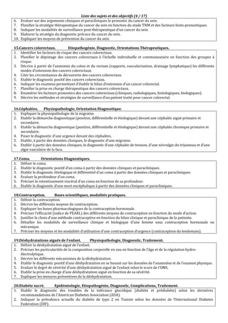 Liste des sujets et des objectifs (4 / 17)
6. Evaluer sur des arguments cliniques et paracliniques le pronostic du cancer du sein.
7. Planifier la stratégie thérapeutique du cancer du sein en fonction du stade TNM et des facteurs histo-pronostiques.
8. Indiquer les modalités de surveillance post-thérapeutique d’un cancer du sein.
9. Elaborer la stratégie du diagnostic précoce du cancer du sein.
10. Expliquer les moyens de prévention du cancer du sein.
15.Cancers colorectaux. Etiopathogénie, Diagnostic, Orientations Thérapeutiques.
1. Identifier les facteurs de risque des cancers colorectaux.
2. Planifier le dépistage des cancers colorectaux à l’échelle individuelle et communautaire en fonction des groupes à
risque.
3. Décrire à partir de l’anatomie du colon et du rectum (rapports, vascularisation, drainage lymphatique) les différents
modes d’extension des cancers colorectaux.
4. Citer les circonstances de découverte des cancers colorectaux.
5. Etablir le diagnostic positif des cancers colorectaux.
6. Indiquer les examens permettant d’établir le bilan d’extension d’un cancer colorectal.
7. Planifier la prise en charge thérapeutique des cancers colorectaux.
8. Enumérer les facteurs pronostics des cancers colorectaux (cliniques, radiologiques, histologiques, biologiques).
9. Décrire les méthodes et stratégies de surveillance d’un patient traité pour cancer colorectal.
16.Céphalées. Physiopathologie, Orientation Diagnostique.
1. Expliquer la physiopathologie de la migraine.
2. Etablir la démarche diagnostique (positive, différentielle et étiologique) devant une céphalée aiguë primaire et
secondaire.
3. Etablir la démarche diagnostique (positive, différentielle et étiologique) devant une céphalée chronique primaire et
secondaire.
4. Poser le diagnostic d’une urgence devant des céphalées.
5. Etablir, à partir des données cliniques, le diagnostic d’une migraine.
6. Etablir à partir des données cliniques, le diagnostic d’une céphalée de tension, d’une névralgie du trijumeau et d’une
algie vasculaire de la face.
17.Coma. Orientations Diagnostiques.
1. Définir le coma.
2. Etablir le diagnostic positif d’un coma à partir des données cliniques et paracliniques.
3. Etablir le diagnostic étiologique et différentiel d’un coma à partir des données cliniques et paracliniques.
4. Evaluer la profondeur d’un coma.
5. Préciser le retentissement viscéral d’un coma en fonction de sa profondeur.
6. Etablir le diagnostic d’une mort encéphalique à partir des données cliniques et paracliniques.
18.Contraception. Bases scientifiques, modalités pratiques.
1. Définir la contraception.
2. Décrire les différents moyens de contraception.
3. Expliquer les bases pharmacologiques de la contraception hormonale.
4. Préciser l’efficacité (indice de PEARL) des différents moyens de contraception en fonction du mode d’action.
5. Justifier le choix d’une méthode contraceptive en fonction du bilan clinique et paraclinique de la patiente.
6. Détailler les modalités de surveillance clinique et biologique d’une femme sous contraception hormonale ou
mécanique.
7. Préciser les moyens et les modalités d’utilisation d’une contraception d’urgence (contraception du lendemain).
19.Déshydratations aiguës de l’enfant. Physiopathologie, Diagnostic, Traitement.
1. Définir la déshydratation aiguë de l’enfant.
2. Préciser les particularités de la composition corporelle en eau en fonction de l’âge et de la régulation hydro-
électrolytique.
3. Décrire les différents mécanismes de la déshydratation.
4. Etablir le diagnostic positif d’une déshydratation en se basant sur les données de l’anamnèse et de l’examen physique.
5. Evaluer le degré de sévérité d’une déshydratation aiguë de l’enfant selon le score de l’OMS.
6. Etablir la prise en charge d’une déshydratation aiguë en fonction de sa sévérité.
7. Expliquer les mesures préventives de la déshydratation.
20.Diabète sucré. Epidémiologie, Etiopathogénie, Diagnostic, Complications, Traitement.
1. Etablir le diagnostic des troubles de la tolérance glucidique (diabète et prédiabète) selon les dernières
recommandations de l’American Diabetes Association (ADA).
2. Indiquer la prévalence actuelle du diabète de type 2 en Tunisie selon les données de l’International Diabetes
Federation (IDF).
 