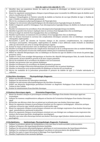 Liste des sujets et des objectifs (5 / 17)
3. Identifier dans une population donnée les sujets qui risquent de développer un diabète sucré en précisant les
modalités du dépistage.
4. Réunir les arguments anamnestiques, cliniques et paracliniques pour reconnaître les différents types de diabète sucré
selon la classification de l'O.M.S.
5. Expliquer l’étiopathogénie et l’histoire naturelle du diabète en fonction de son type (Diabète de type 1, Diabète de
type 2, Diabète secondaire, Diabète gestationnel).
6. Décrire les conséquences physiopathologiques de l’hyperglycémie.
7. Expliquer les mécanismes physiopathologiques des décompensations hyperglycémiques du diabète.
8. Etablir le diagnostic positif et étiologique d'une décompensation hyperglycémique du diabète en évaluant son degré
de sévérité.
9. Planifier le traitement et la surveillance d’une décompensation hyperglycémique du diabète.
10. Identifier la gravité et les facteurs impliqués dans la survenue d’une hypoglycémie chez un diabétique.
11. Préciser le degré de sévérité d’une hypoglycémie chez un diabétique.
12. Planifier la prévention, le traitement et la surveillance d’une hypoglycémie chez un diabétique.
13. Citer les facteurs favorisant la survenue des complications chroniques suivantes chez un diabétique : neuropathie,
rétinopathie, néphropathie.
14. Reconnaître à partir des données de l'examen clinique et des examens complémentaires, les complications
chroniques (neuropathie, rétinopathie, néphropathie) du diabète à leurs différents stades évolutifs en identifiant
celles qui nécessitent une prise en charge thérapeutique urgente.
15. Evaluer le risque cardiovasculaire chez un diabétique selon le type du diabète.
16. Planifier la stratégie de prévention des complications chroniques et de la cardioprotection chez un malade diabétique.
17. Expliquer les mécanismes d’action des médicaments utilisés pour le traitement du diabète.
18. Définir les objectifs thérapeutiques chez un diabétique en fonction du type de diabète et du terrain du patient (âge,
grossesse, tares).
19. Justifier le choix d’une stratégie thérapeutique en fonction des objectifs thérapeutiques fixés, du mode d’action des
médicaments, de leurs bénéfices prouvés et de leurs risques potentiels.
20. Décrire les modalités de la surveillance du diabète et de son traitement.
21. Planifier une grossesse chez une patiente diabétique.
22. Planifier le traitement et la surveillance du diabète pendant la grossesse.
23. Planifier une stratégie d’éducation thérapeutique personnalisée chez un patient diabétique.
24. Planifier la réinsertion socio-professionnelle du diabétique en fonction de son handicap.
25. Décrire les modalités de la prévention primordiale et primaire du diabète de type 2 à l’échelle individuelle et
collective.
21.Diarrhées chroniques. Physiopathologie, Diagnostic.
1. Définir une diarrhée chronique.
2. Expliquer les mécanismes de l’absorption intestinale.
3. Expliquer les mécanismes physiopathologiques des diarrhées chroniques.
4. Etablir une démarche diagnostique permettant d’orienter au diagnostic étiologique d’une diarrhée chronique chez
l’enfant et chez l’adulte.
5. Evaluer le retentissement d’une diarrhée chronique.
22.Douleurs thoraciques aiguës. Orientation Diagnostique.
1. Réunir les données cliniques et paracliniques orientant vers l’étiologie d’une douleur thoracique aiguë non
traumatique.
2. Indiquer les examens complémentaires adéquats en fonction de l’orientation étiologique d’une douleur thoracique
aiguë.
3. Rechercher une détresse vitale chez un patient qui se présente pour une douleur thoracique aiguë.
4. Réunir les arguments cliniques et paracliniques orientant vers les urgences cardiologiques : dissection aortique,
syndrome coronarien aigu, embolie pulmonaire et péricardite aiguë.
5. Réunir les arguments cliniques et paracliniques orientant vers une étiologie respiratoire d’une douleur thoracique
aiguë : pneumothorax, pneumonie et pleurésie.
6. Réunir les arguments cliniques et paracliniques orientant vers une étiologie non cardiaque et non respiratoire des
douleurs thoraciques (pariétale, œsophagienne, neurologique).
7. Identifier une cause extra-thoracique devant une douleur thoracique aiguë (douleur abdominale projetée, douleur
psychogène).
23.Dyslipidémies. Epidémiologie, Physiopathologie, Diagnostic, Traitement.
1. Indiquer la prévalence globale des dyslipidémies et leur part dans la morbi-mortalité cardiovasculaire.
2. Indiquer la fréquence des hyperlipoprotéinémies familiales.
3. Expliquer les mécanismes physiopathologiques, génétiques et environnementaux des hyperlipoprotéinémies.
4. Expliquer les conséquences physiopathologiques vasculaires et extravasculaires des dyslipidémies.
5. Identifier les sujets à risque nécessitant le dépistage d’une hyperlipidémie.
6. Planifier l’exploration d’une anomalie lipidique.
 