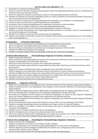 Liste des sujets et des objectifs (6 / 17)
7. Interpréter les résultats d’un bilan lipidique.
8. Préciser à partir des données cliniques et paracliniques le type d’une hyperlipoprotéinémie selon la classification de
Fredrickson ainsi que son risque évolutif.
9. Réunir les arguments cliniques et paracliniques en faveur d’une hyperlipoprotéinémie secondaire.
10. Identifier les éléments du syndrome métabolique (selon les critères actualisés de l’International Diabetes Federation)
chez un patient présentant une dyslipidémie.
11. Décrire le mode de transmission d’une hyperlipoprotéinémie familiale en vue d’établir un conseil génétique.
12. Evaluer le risque vasculaire chez un patient présentant une dyslipidémie.
13. Reconnaître chez un malade dyslipidémique les complications vasculaires et extravasculaires.
14. Prescrire les mesures hygiéno-diététiques selon le type d’hyperlipoprotéinémie.
15. Expliquer le mécanisme d’action des médicaments hypolipémiants (statines et fibrates).
16. Planifier la stratégie thérapeutique d’une hyperlipoprotéinémie primitive ou secondaire selon les recommandations
de la Société Européenne de Cardiologie.
17. Planifier la surveillance au long cours d’un patient ayant une dyslipidémie.
18. Planifier une stratégie de prévention primaire des maladies cardiovasculaires (consommation de sucre, sel et lipides,
tabac, activité physique…).
24.Dysphagies. Orientation diagnostique.
1. Décrire l’anatomie morphologique de l’œsophage et les correspondances endoscopiques.
2. Décrire les éléments anatomiques définissant le sphincter inférieur de l’œsophage.
3. Réunir les éléments anamnestiques caractérisant une dysphagie (organique ou fonctionnelle).
4. Identifier les différentes étiologies d’une dysphagie.
5. Planifier la stratégie d’explorations d’une dysphagie en fonction des orientations étiologiques.
25.Endocardites infectieuses. Physiopathologie, Diagnostic, Prévention, Traitement.
1. Définir l’endocardite infectieuse.
2. Décrire les lésions anatomopathologiques observées dans l’endocardite infectieuse et leurs conséquences cliniques.
3. Expliquer l’étiopathogénie de l’endocardite infectieuse.
4. Décrire les facteurs favorisants la survenue d’une endocardite infectieuse.
5. Enumérer les principaux agents infectieux responsables des endocardites infectieuses en fonction du terrain et de la
porte d’entrée.
6. Planifier les examens complémentaires utiles au diagnostic d’une endocardite infectieuse.
7. Etablir le diagnostic d’une endocardite infectieuse à partir des données de l’examen clinique et paraclinique.
8. Identifier les différentes formes cliniques des endocardites infectieuses selon le germe, le terrain et la porte d’entrée.
9. Reconnaître à partir des données cliniques et paracliniques les complications d’une endocardite infectieuse.
10. Planifier le traitement curatif et préventif de l’endocardite infectieuse.
11. Identifier les facteurs pronostics d’une endocardite infectieuse.
26.Epilepsies. Diagnostic, traitement.
1. Définir une crise épileptique et une épilepsie (selon la dernière définition de l’International League Against Epilepsy).
2. Etablir la classification des crises épileptiques et des épilepsies selon la dernière définition de l’International League
Against Epilepsy.
3. Etablir la démarche diagnostique (positive, différentielle et étiologique) devant une épilepsie généralisée et focale.
4. Décrire la sémiologie électro-clinique des crises épileptiques généralisées et focales selon l’âge.
5. Reconnaître les symptômes électro-cliniques des syndromes épileptiques de l’enfant les plus fréquents: (l’épilepsie
absence de l’enfant, l’épilepsie avec pointes centro-temporales et le syndrome de West).
6. Reconnaître les symptômes électro-cliniques des syndromes épileptiques de l’adolescent les plus fréquents: (épilepsie
myoclonique juvénile).
7. Prescrire le traitement d’urgence de première intention visant à arrêter une crise épileptique chez l’enfant.
8. Planifier la stratégie thérapeutique devant une épilepsie selon l’âge, le terrain et le type de l’épilepsie.
9. Décrire les modalités de surveillance clinique et paraclinique ainsi que les modalités éducationnelles du suivi d’un
traitement anti épileptique.
10. Planifier la prise en charge immédiate d’un état de mal épileptique.
11. Etablir la stratégie de prise en charge d’un enfant présentant une crise fébrile.
12. Décrire les principaux médicaments antiépileptiques, leurs règles de prescription, leurs effets indésirables (fréquence
et gravité) et leurs interactions médicamenteuses (mécanismes et risques).
27.Etat de choc cardiogénique. Etiopathogénie, Physiopathologie, Diagnostic, Traitement.
1. Définir un état de choc cardiogénique.
2. Expliquer la régulation intrinsèque et extrinsèque du débit cardiaque.
3. Expliquer les mécanismes et les conséquences physiopathologiques d’un état de choc cardiogénique.
4. Etablir le diagnostic (positif, étiologique et différentiel) d’un état de choc cardiogénique à partir des données
anamnestiques, cliniques et para cliniques.
5. Décrire les mécanismes d’action des inotropes positifs et leurs effets hémodynamiques.
 