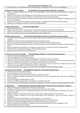Liste des sujets et des objectifs (7 / 17)
6. Planifier la prise en charge thérapeutique symptomatique et étiologique d’un état de choc cardiogénique.
28.Etat de choc hémorragique. Etiopathogénie, Physiopathologie, Diagnostic, Traitement.
1. Etablir le diagnostic positif d’un état de choc hémorragique à partir des données anamnestiques, clinques et
paracliniques.
2. Expliquer les mécanismes physiologiques de compensation mises en jeu lors d’un état choc hémorragique.
3. Décrire les conséquences microcirculatoires et viscérales d’un état de choc hémorragique.
4. Réunir les éléments anamnestiques, cliniques et paracliniques permettant d’établir le diagnostic étiologique d’un état
de choc hémorragique.
5. Planifier la prise en charge thérapeutique symptomatiques et étiologique d’un état de choc hémorragique.
6. Organiser la surveillance d’un patient en état de choc hémorragique.
29.Etats confusionnels. Orientation Diagnostique.
1. Définir l’état confusionnel.
2. Etablir à partir des données anamnestiques et cliniques le diagnostic positif d’un état confusionnel.
3. Etablir à partir des données anamnestiques, cliniques et paracliniques le diagnostic étiologique d’un état confusionnel.
4. Décrire les modalités évolutives et les complications d’un état confusionnel.
30.Etats septiques graves. Classification, Etiopathogénie, Diagnostic, Orientations thérapeutiques.
1. Identifier à partir des données de l’examen clinique et des examens complémentaires les différents stades des états
septiques.
2. Expliquer les mécanismes physiopathologiques des états septiques graves.
3. Décrire les conséquences microcirculatoires et macro-circulatoires d’un état septique grave.
4. Réunir les données anamnestiques, cliniques et paracliniques permettant le diagnostic étiologique d’un état septique
grave.
5. Réunir les arguments qui orientent vers l’origine communautaire ou nosocomiale d’un état septique grave.
6. Planifier la prise en charge thérapeutique des états septiques graves.
7. Organiser la surveillance d’un état septique grave.
31.Fractures ouvertes de la jambe. Physiopathologie, Diagnostic, Orientations thérapeutiques.
1. Décrire l’anatomie topographique de la jambe.
2. Décrire les étapes de la consolidation osseuse.
3. Décrire les différentes lésions anatomo-pathologiques d'une fracture ouverte de la jambe.
4. Identifier à partir des données de l’examen clinique, les complications immédiates d’une fracture ouverte de la jambe.
5. Décrire les complications secondaires et tardives des fractures ouvertes de la jambe.
6. Planifier la prise en charge thérapeutique urgente d’une fracture ouverte de jambe chez l’adulte, suivant le type
d’ouverture cutanée selon la classification de Cauchoix et Mechelany.
7. Préciser les objectifs et les moyens de la rééducation fonctionnelle en fonction des délais d’appui.
32.Grossesse extra-utérine. Etiopathogénie, Diagnostic, Orientations thérapeutiques.
1. Définir la Grossesse extra-utérine (GEU).
2. Enumérer les facteurs de risque de la GEU.
3. Décrire les différentes localisations et les modalités évolutives de la GEU.
4. Réunir les éléments cliniques et paracliniques nécessaires pour poser le diagnostic d’une GEU dans ses différentes
formes cliniques.
5. Evoquer les diagnostics différentiels de la GEU.
6. Préciser les modalités thérapeutiques chirurgicales et médicales de la GEU.
7. Poser les indications thérapeutiques médicales et chirurgicales en fonction des aspects anatomo-cliniques de la GEU.
33.Hématuries. Physiopathologie, Orientation Diagnostique, Traitement dans les situations d’urgence.
1. Définir l’hématurie macroscopique et l’hématurie microscopique.
2. Distinguer une hématurie d’une coloration anormale des urines d’une autre origine.
3. Enumérer les éléments cliniques et biologiques permettant d’évaluer le retentissement d’une hématurie ainsi que le
degré de sa gravité.
4. Suspecter l’origine d’une hématurie selon son caractère initial, terminal ou total lors de la miction.
5. Distinguer l’origine urologique d’une origine néphrologique d’une hématurie à partir des données cliniques et
biologiques.
6. Planifier les explorations radiologiques et endoscopiques en cas d’hématurie.
7. Expliquer l’intérêt de l’exploration du système complémentaire au cours des hématuries.
8. Enumérer les néphropathies glomérulaires pouvant être révélées par une hématurie.
9. Réunir les arguments anamnestiques, cliniques et paracliniques permettant de retenir le diagnostic d’une
glomérulonéphrite aiguë chez l’enfant.
10. Poser l’indication d’une ponction biopsie rénale devant une hématurie.
 