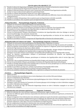 Liste des sujets et des objectifs (9 / 17)
6. Planifier la démarche diagnostique étiologique d’une hypertension artérielle en fonction du contexte clinique.
7. Evaluer le retentissement de l’hypertension artérielle sur les organes cibles.
8. Indiquer le bilan paraclinique nécessaire avant l’instauration du traitement d’une hypertension artérielle.
9. Evaluer le risque cardiovasculaire global d’un patient hypertendu.
10. Planifier la conduite thérapeutique initiale face à une urgence hypertensive.
11. Décrire les mécanismes d’action, les indications et les effets indésirables des différentes classes des médicaments
antihypertenseurs.
12. Planifier la conduite thérapeutique chez un patient ayant une hypertension artérielle essentielle.
13. Planifier la surveillance chez un patient ayant une hypertension artérielle essentielle.
39.Hyperthyroïdies. Physiopathologie, Diagnostic, Traitement.
1. Expliquer les mécanismes physiopathologiques des hyperthyroïdies.
2. Expliquer les conséquences métaboliques et tissulaires des hyperthyroïdies.
3. Réunir les éléments cliniques et paracliniques permettant de poser le diagnostic d’une hyperthyroïdie.
4. Reconnaître les formes compliquées des hyperthyroïdies en appréciant leur degré de sévérité.
5. Etablir le diagnostic étiologique des hyperthyroïdies.
6. Préciser les particularités cliniques, paracliniques et évolutives des hyperthyroïdies selon leur étiologie et selon le
terrain du patient (âge, sexe, grossesse, nouveau-né).
7. Préciser les modalités et les indications thérapeutiques des hyperthyroïdies en fonction de leur sévérité, de leur
étiologie et du terrain du patient.
8. Planifier la surveillance à court et à long terme de l’hyperthyroïdie en fonction du traitement utilisé.
40.Hypothyroïdies de l’enfant et de l’adulte. Physiopathologie, Diagnostic, Traitement.
1. Expliquer les mécanismes physiopathologiques des hypothyroïdies congénitales et acquises.
2. Expliquer les répercussions physiopathologiques des hypothyroïdies en fonction de l’âge de survenue de la maladie.
3. Réunir les éléments anamnestiques et cliniques permettant de suspecter le diagnostic positif d’une hypothyroïdie en
fonction de l’âge (nouveau-né, nourrisson, enfant, adulte).
4. Décrire les moyens d’exploration fonctionnelle hormonale d’une hypothyroïdie : dosages statiques et dynamiques.
5. Décrire les formes compliquées des hypothyroïdies en appréciant leur degré de gravité.
6. Distinguer sur les plans clinique et paraclinique une hypothyroïdie périphérique, d’une hypothyroïdie centrale.
7. Réunir les éléments anamnestiques, cliniques et paracliniques permettant de rattacher une hypothyroïdie
périphérique à son étiologie.
8. Reconnaître les particularités cliniques, paracliniques et évolutives des hypothyroïdies selon le terrain (âge, sexe,
grossesse).
9. Rechercher, chez un patient présentant une hypothyroïdie d’origine auto-immune, les affections associées.
10. Préciser les particularités cliniques, paracliniques et évolutives de l’hypothyroïdie fruste (infraclinique).
11. Planifier la stratégie thérapeutique d’une hypothyroïdie en fonction du niveau périphérique ou central de l’atteinte, de
sa sévérité, de son étiologie et du terrain du patient.
12. Planifier la surveillance au long cours, clinique et paraclinique d’une hypothyroïdie traitée.
14. Procéder à l’éducation thérapeutique d’un patient traité pour hypothyroïdie.
15. Décrire les modalités évolutives de l’hypothyroïdie congénitale en indiquant les éléments du pronostic.
41.Ictères. Physiopathologie, Diagnostic.
1. Définir un ictère.
2. Décrire l’anatomie des voies biliaires intra et extra-hépatiques et du carrefour bilio-pancréatique.
3. Décrire le métabolisme de la bilirubine.
4. Expliquer, en fonction de l’âge, les mécanismes physiopathologiques des ictères à bilirubine conjuguée et des ictères à
bilirubine non conjuguée.
5. Distinguer à partir des données de l’anamnèse, de l’examen physique et de la biologie un ictère à bilirubine conjuguée
d’un ictère à bilirubine non conjuguée.
6. Planifier, en fonction de l’âge, une démarche diagnostique devant un ictère à bilirubine conjuguée et un ictère à
bilirubine non conjuguée.
42.Infections des voies aériennes supérieures. Diagnostic, Traitement.
1. Définir les infections des voies aériennes supérieures (rhinosinusite, angine, laryngite, otite).
2. Enumérer les différents agents infectieux responsables des infections des voies aériennes supérieures, en fonction de
l’âge et du terrain.
3. Evoquer le diagnostic d’une infection des voies aériennes supérieures à partir des données anamnestiques et cliniques.
4. Préciser la place des examens complémentaires pour le diagnostic des infections des voies aériennes supérieures.
5. Identifier à partir des données cliniques et paracliniques, les différentes formes cliniques des infections des voies
aériennes supérieures, selon l’âge, le terrain, la localisation et le degré de gravité.
6. Citer les complications évolutives des infections des voies aériennes supérieures.
7. Planifier la prise en charge thérapeutique des différentes formes d’infections des voies aériennes supérieures, selon
l’âge, le terrain, la localisation et le degré de gravité.
 