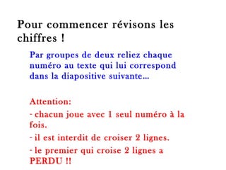 Pour commencer révisons les chiffres ! Par groupes de deux reliez chaque numéro au texte qui lui correspond dans la diapositive suivante… Attention:  chacun joue avec 1 seul numéro à la fois. il est interdit de croiser 2 lignes. le premier qui croise 2 lignes a PERDU !! 