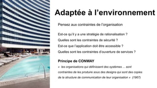 Pensez aux contraintes de l’organisation
Est-ce qu’il y a une stratégie de rationalisation ?
Quelles sont les contraintes de sécurité ?
Est-ce que l’application doit être accessible ?
Quelles sont les contraintes d’ouverture de services ?
Principe de CONWAY
« les organisations qui définissent des systèmes ... sont
contraintes de les produire sous des designs qui sont des copies
de la structure de communication de leur organisation » (1967)
Adaptée à l’environnement
 