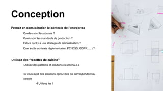 Prenez en considération le contexte de l’entreprise
Quelles sont les normes ?
Quels sont les standards de production ?
Est-ce qu’il y a une stratégie de rationalisation ?
Quel est le contexte réglementaire ( PCI DSS, GDPR,… ) ?
Conception
Utilisez des “recettes de cuisine”
Utilisez des patterns et solutions (re)connu.e.s
Si vous avez des solutions éprouvées qui correspondent au
besoin
Utilisez les !
 