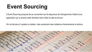 Event Sourcing
L’Event Sourcing propose de se concentrer sur la séquence de changements d’état d’une
application qui a amené cette dernière dans l’état où elle se trouve.
On ne fait plus d’ update ou delete, mais seulement des créations d’évènements et lecture
.
 