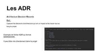 Les ADR
Architecture Decision Records
But :
Capturer les décisions d’architecture qui ont un impact et les tracer tout au
long du projet.
Exemple de fichier ADR au format
MARKDOWN .
Il peut être mis directement dans le projet
 