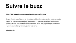 Sujet : Créer des sites automatiquement en fonction du buzz actuel
Besoin: Des clients souhaitent créer dynamiquement des sites web en fonction des tendances du
moment sur Internet ( réseaux sociaux, sites, forums,…). Ces sites doivent être pré remplis en
fonction du buzz et avoir une forte visibilité sur Internet (SEO) . Des administrateurs fonctionnels
pourront également compléter et/ou corriger le contenu.
Volumétrie: ??
Suivre le buzz
 