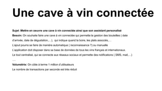Sujet :Mettre en oeuvre une cave à vin connectée ainsi que son assistant personalisé
Besoin: On souhaite faire une cave à vin connectée qui permette la gestion des bouteilles ( date
d’arrivée, date de dégustation,…), qui indique quand la boire, les plats associés,…
L’ajout pourra se faire de manière automatique ( reconnaissance ?) ou manuelle
L’application doit disposer dans sa base de données de tous les vins français et internationaux.
Le tout centralisé, qui se connecte aux réseaux sociaux et permette des notifications ( SMS, mail,…)
….
Volumétrie: On cible à terme 1 million d’utilisateurs
Le nombre de transactions par seconde est très réduit
Une cave à vin connectée
 