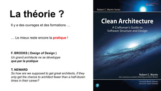 Il y a des ouvrages et des formations …
La théorie ?
… Le mieux reste encore la pratique !
F. BROOKS ( Design of Design )
Un grand architecte ne se développe
que par la pratique
T. NEWARD
So how are we supposed to get great architects, if they
only get the chance to architect fewer than a half-dozen
times in their career?
 
