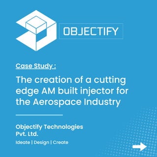 Objectify Technologies
Pvt. Ltd.
Case Study :
Ideate | Design | Create
The creation of a cutting
edge AM built injector for
the Aerospace Industry
 