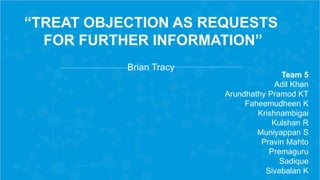“TREAT OBJECTION AS REQUESTS
FOR FURTHER INFORMATION”
Brian Tracy
Team 5
Adil Khan
Arundhathy Pramod KT
Faheemudheen K
Krishnambigai
Kulshan R
Muniyappan S
Pravin Mahto
Premaguru
Sadique
Sivabalan K
 