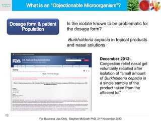 12
For Business Use Only, Stephen McGrath PhD. 21st November 2013
Is the isolate known to be problematic for
the dosage form?
Burkholderia cepacia in topical products
and nasal solutions
December 2012:
Congestion relief nasal gel
voluntarily recalled after
isolation of “small amount
of Burkholderia cepacia in
a single sample of the
product taken from the
affected lot”
 