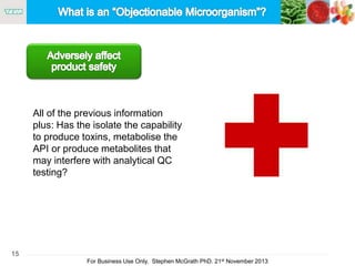 15
For Business Use Only, Stephen McGrath PhD. 21st November 2013
All of the previous information
plus: Has the isolate the capability
to produce toxins, metabolise the
API or produce metabolites that
may interfere with analytical QC
testing?
 
