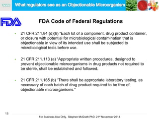 18
For Business Use Only, Stephen McGrath PhD. 21st November 2013
FDA Code of Federal Regulations
 21 CFR 211.84 (d)(6) “Each lot of a component, drug product container,
or closure with potential for microbiological contamination that is
objectionable in view of its intended use shall be subjected to
microbiological tests before use.
 21 CFR 211.113 (a) “Appropriate written procedures, designed to
prevent objectionable microorganisms in drug products not required to
be sterile, shall be established and followed.
 21 CFR 211.165 (b) “There shall be appropriate laboratory testing, as
necessary of each batch of drug product required to be free of
objectionable microorganisms.”
 