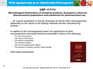 19
For Business Use Only, Stephen McGrath PhD. 21st November 2013
USP <1111>
Microbiological Examination of nonsterile products: Acceptance criteria for
pharmaceutical preparations and substances for pharmaceutical use.
 ....for a given preparation it may be necessary to test for other microorganisms
depending on the nature of the starting materials and the manufacturing
process.
 In addition to the microorganisms listed, the significance of other
microorganisms recovered should be evaluated in terms of the following:
– The use of the product
– The nature of the product
– The method of application
– The intended recipient
– Use of immunosuppressive agents
– The presence of disease, wounds, organ damage
 Risk based assessment
 