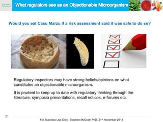 21
For Business Use Only, Stephen McGrath PhD. 21st November 2013
Would you eat Casu Marzu if a risk assessment said it was safe to do so?
Regulatory inspectors may have strong beliefs/opinions on what
constitutes an objectionable microorganism.
It is prudent to keep up to date with regulatory thinking through the
literature, symposia presentations, recall notices, e-forums etc.
 