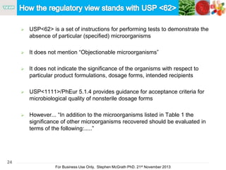 24
For Business Use Only, Stephen McGrath PhD. 21st November 2013
 USP<62> is a set of instructions for performing tests to demonstrate the
absence of particular (specified) microorganisms
 It does not mention “Objectionable microorganisms”
 It does not indicate the significance of the organisms with respect to
particular product formulations, dosage forms, intended recipients
 USP<1111>/PhEur 5.1.4 provides guidance for acceptance criteria for
microbiological quality of nonsterile dosage forms
 However... “In addition to the microorganisms listed in Table 1 the
significance of other microorganisms recovered should be evaluated in
terms of the following:.....”
 