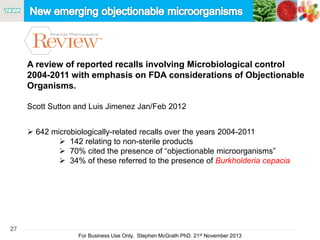 27
For Business Use Only, Stephen McGrath PhD. 21st November 2013
A review of reported recalls involving Microbiological control
2004-2011 with emphasis on FDA considerations of Objectionable
Organisms.
Scott Sutton and Luis Jimenez Jan/Feb 2012
 642 microbiologically-related recalls over the years 2004-2011
 142 relating to non-sterile products
 70% cited the presence of “objectionable microorganisms”
 34% of these referred to the presence of Burkholderia cepacia
 