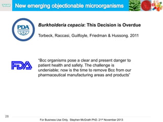 28
For Business Use Only, Stephen McGrath PhD. 21st November 2013
Burkholderia cepacia: This Decision is Overdue
Torbeck, Raccasi, Guilfoyle, Friedman & Hussong. 2011
“Bcc organisms pose a clear and present danger to
patient health and safety. The challenge is
undeniable; now is the time to remove Bcc from our
pharmaceutical manufacturing areas and products”
 