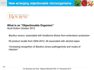 29
For Business Use Only, Stephen McGrath PhD. 21st November 2013
Bacillus cereus: associated with foodborne illness from enterotoxin production
50 product recalls from 2004-2012. All associated with alcohol wipes
“Increasing recognition of Bacillus cereus pathogenicity and routes of
infection”
What is an “Objectionable Organism”
Scott Sutton October 2012
 