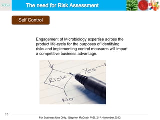 35
For Business Use Only, Stephen McGrath PhD. 21st November 2013
Self Control
Engagement of Microbiology expertise across the
product life-cycle for the purposes of identifying
risks and implementing control measures will impart
a competitive business advantage.
 